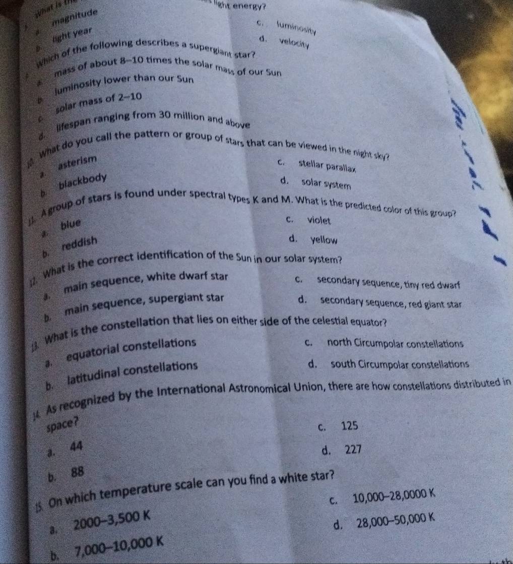 magnitude what is t
as light energy?
c. luminosity
b. light year
d. velocity
Which of the following describes a supergiant star?
mass of about 8-10 times the solar mass of our Sun
luminosity lower than our Sun
c solar mass of 2-10
d. lifespan ranging from 30 million and above
. What do you call the pattern or group of stars that can be viewed in the night sky ?
a. asterism
c. stellar parallax
b blackbody
d. solar system
Agroup of stars is found under spectral types K and M. What is the predicted color of this group?
a blue
c. violet
b. reddish
d. yellow
2. What is the correct identification of the Sun in our solar system?
main sequence, white dwarf star
c. secondary sequence, tiny red dwarf
b main sequence, supergiant star d. secondary sequence, red giant star
. What is the constellation that lies on either side of the celestial equator?
a equatorial constellations
c. north Circumpolar constellations
b. latitudinal constellations
d. south Circumpolar constellations
. As recognized by the International Astronomical Union, there are how constellations distributed in
space?
c. 125
a. 44
d. 227
b. 88. On which temperature scale can you find a white star?
c. 10,000-28,0000 K
a. 2000-3,500 K
d. 28,000-50,000 K
b. 7,000-10,000 K