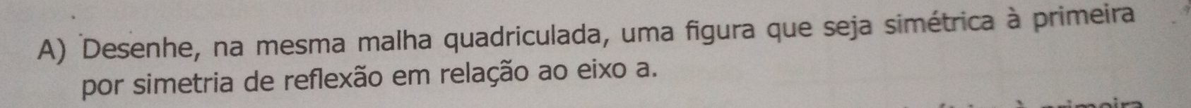 Desenhe, na mesma malha quadriculada, uma figura que seja simétrica à primeira 
por simetria de reflexão em relação ao eixo a.