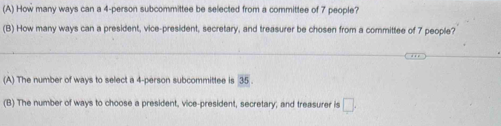 How many ways can a 4 -person subcommittee be selected from a committee of 7 people? 
(B) How many ways can a president, vice-president, secretary, and treasurer be chosen from a committee of 7 people? 
(A) The number of ways to select a 4 -person subcommittee is 35. 
(B) The number of ways to choose a president, vice-president, secretary, and treasurer is □ .