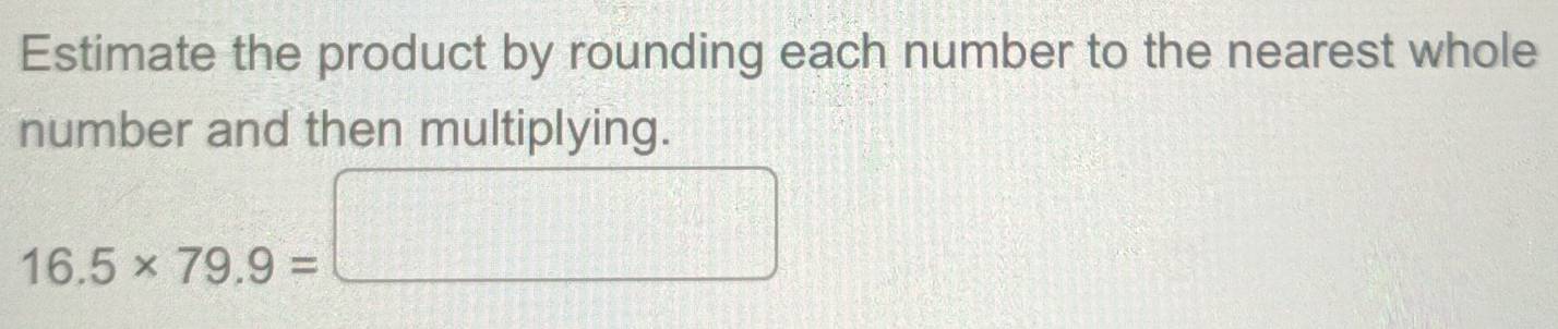 Estimate the product by rounding each number to the nearest whole 
number and then multiplying.
16.5* 79.9=□