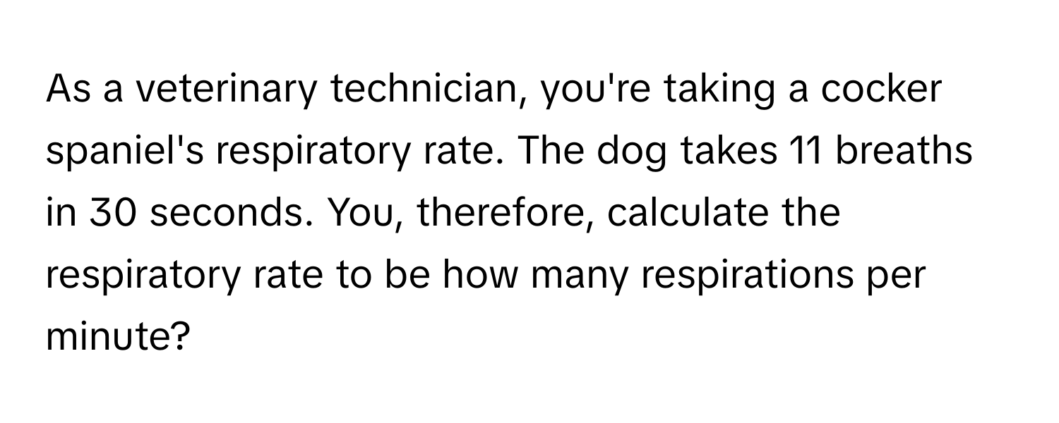 As a veterinary technician, you're taking a cocker spaniel's respiratory rate. The dog takes 11 breaths in 30 seconds. You, therefore, calculate the respiratory rate to be how many respirations per minute?