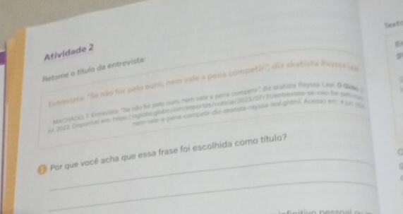 Dexto 
Atividade 2 
E 
q 
Retome o título da entrevista: 
Entrevista: ''Se não for pelo ouro, nem vale a pena competir'', diz skatista Raysta Las 
MACHADO, τ. freviqe 'Se não for pelo ours, nem vale a pena compenr' duz skatista Rayska Lagi O QWe 
el 2003 Dsponivel elw htps://ogiobs.globscsm/esports/notica/2023/07/31/entrmrsta-ss-naq-for-pell-se 
nam-vale-a-pería-competir-diz-skatista-rayssa-Itolghtml. Acmoo ec 4 jun 19 
_ 
Por que você acha que essa frase foi escolhida como título? 

_