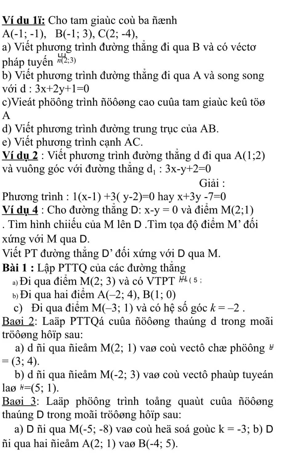 Ví du 1ĩ: Cho tam giaùc coù ba ñænh
A(-1;-1),B(-1;3),C(2;-4),
a) Viết phương trình đường thắng đi qua B và có véctơ
pháp tuyền h(2;3)
b) Viết phương trình đường thắng đi qua A và song song
với d : 3x+2y+1=0
c)Vieát phöông trình ñöôơng cao cuûa tam giaùc keû töø
A
d) Viết phương trình đường trung trục của AB.
e) Viết phương trình cạnh AC.
Ví dụ 2 : Viết phương trình đường thắng d đi qua A(1;2)
và vuông góc với đường thăng d_1:3x-y+2=0
Giải :
Phương trình : 1(x-1)+3(y-2)=0 hay x+3y-7=0
Ví dụ 4 : Cho đường thăng D: x-y=0 và điểm M(2;1). Tìm hình chiiếu của M lên D .Tìm tọa độ điểm M' đối
xứng với M qua D.
Viết PT đường thẳng D^(^,) đối xứng với D qua M.
Bài 1 : Lập PTTQ của các đường thắng
a) Đi qua điểm M(2;3) và có VTPT h=( 5 ;
b Đi qua hai điểm A(-2;4),B(1;0)
c) Đi qua điểm M(-3;1) và có hệ số góc k=-2.
Baøi 2: Laäp PTTQá cuûa ñöôơng thaúng d trong moãi
tröôơng hôïp sau:
a) d ñi qua ñieåm M(2;1) vao coù vectô chæ phöông #
=(3;4).
b) d ñi qua ñieåm M(-2;3) vao coù vectô phaùp tuyeán
lao H=(5;1).
Baøi 3: Laäp phöông trình toảng quaùt cuûa ñöôơng
thaúng D trong moãi tröôøng hôïp sau:
a) D ñi qua M(-5;-8) vao coù heä soá goùc k=-3; b) D
ñi qua hai ñieåm A(2;1) vaø B(-4;5).