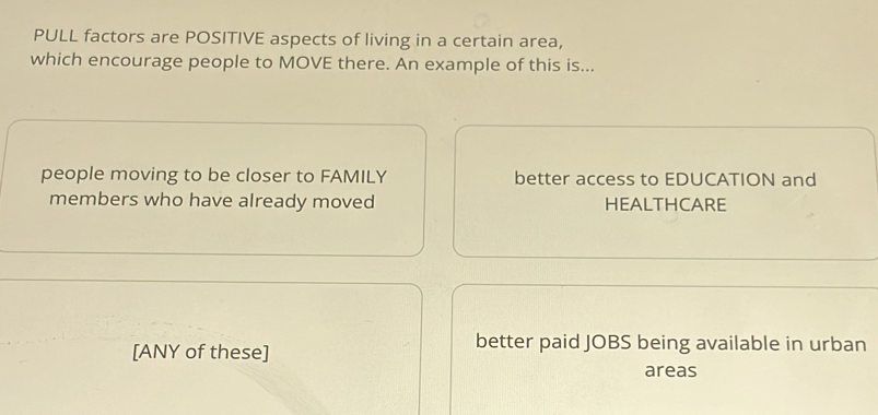 PULL factors are POSITIVE aspects of living in a certain area,
which encourage people to MOVE there. An example of this is...
people moving to be closer to FAMILY better access to EDUCATION and
members who have already moved HEALTHCARE
[ANY of these]
better paid JOBS being available in urban
areas