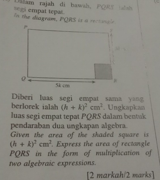 Dalam rajah di bawah, PQRS ialah 
segi empat tepat. 
In the diagram, PQRS is a rectangle. 
Diberi luas segi empat sama yang 
berlorek ialah (h+k)^2cm^2. Ungkapkan 
luas segi empat tepat PQRS dalam bentuk 
pendaraban dua ungkapan algebra. 
Given the area of the shaded square is
(h+k)^2cm^2. Express the area of rectangle
PQRS in the form of multiplication of 
two algebraic expressions. 
[2 markah/2 marks]