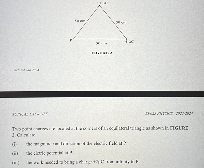 FIGURE 2 
Updated Jan 2024 
TOPICAL EXERCISE EP025 PHYSICS | 2023/2024 
Two point charges are located at the corners of an equilateral triangle as shown in FIGURE 
2. Calculate 
(i) the magnitude and direction of the electric field at P
(ii) the elctric potential at P
(iii) the work needed to bring a charge +2µC from infinity to P