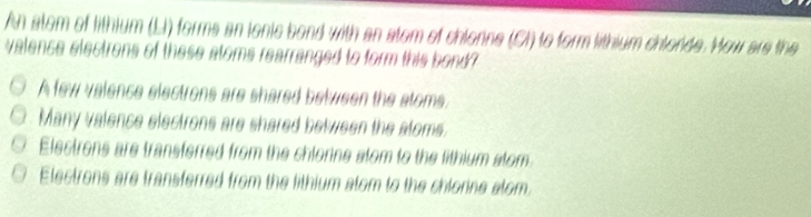 An atem of lithium (LI) forms an ionis bond with an atem of chlonne (CI) to form lithium chlorde. How are the
valence electrons of these atoms rearranged to form this bond?
A few valence electrons are shared between the stoms.
Many valence electrons are shared between the aloms.
Elestrons are transferred from the chlorine stom to the lithium stom.
Electrons are transferred from the lithium alom to the chlonne alom.