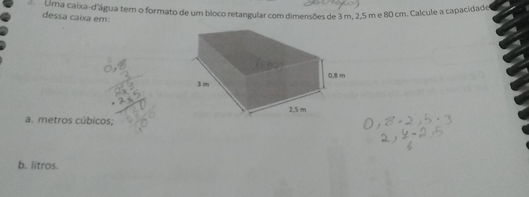 Uma caixa-d'água tem o formato de um bloco retangular com dimensões de 3 m, 2,5 m e 80 cm. Calcule a capacidade 
dessa caixa em: 
a. metros cúbicos; 
b. litros.