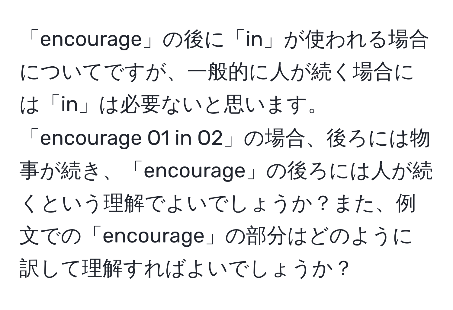 「encourage」の後に「in」が使われる場合についてですが、一般的に人が続く場合には「in」は必要ないと思います。「encourage O1 in O2」の場合、後ろには物事が続き、「encourage」の後ろには人が続くという理解でよいでしょうか？また、例文での「encourage」の部分はどのように訳して理解すればよいでしょうか？