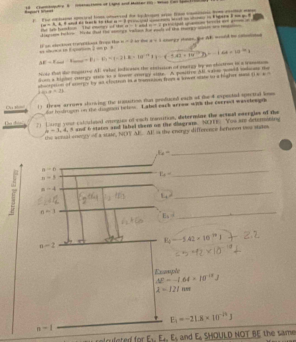 Chembujutry 4   Interactions of Light and Matter III - Whes Can Spe troy 
Repart Sheas
F The enisaion speciral lines observed for hydragen arise front transitions from eealled eare
(n=3,4,6 and oi back to the a-2 principal quantum level as shown in Eigira 3 tn p.  
the lab handou The energy of the a>1 snd n=2 prmcipal quantum levcis as groes u  e
diagram below Blods that the energy valnes for each of the mergy slates are negatss 
l un election transitions from l n<2</tex> to the n=1 enorgy states, the AK wouuld be salesiated
as shown in Equation 2onp3
△ E=E_inst=E_1mas=E_1=(* 21.8* 10^(-19)J)=(-5.42* 10^(-19)J)--1.64* 10^(-19)J
Note that the negative AR value indicates the emission of energy by en electron in a tresssuos
from a higher cnergy stale to a lower energy state. A positive Al value would indicate te
absorption of energy by an electron in a transition from a lower state to a higher state ( e n 
 J(1,0+2)
Du thim () Draw arrows showing the transition that produced each of the 4 expected spectral lees
for hydrogen on the diagram below. Label each arrow with the correct waveleugth
Do tha 2) Using your calculated energies of each transition, determine the actual energies of the
h-3,4,5 s and 6 states and label them on the diagram. NOTE: You are determining
the actual energy of a state, NOT △ E.AIS is the energy difference between two states .
E_4=
_
n=6
E_s=
n=5
_
 n=4
L_O!=
_
F_1,b D 
_
n=2
E_phi =-5.42* 10^(-19)J
Example
Delta E=-1.64* 10^(-18)J
lambda =121nm
_ E_1=-21.8* 10^(-19)J
n=1
c la te d  fr E_k.E_4,E_5 and E_6 SHOULD NOT BE the same