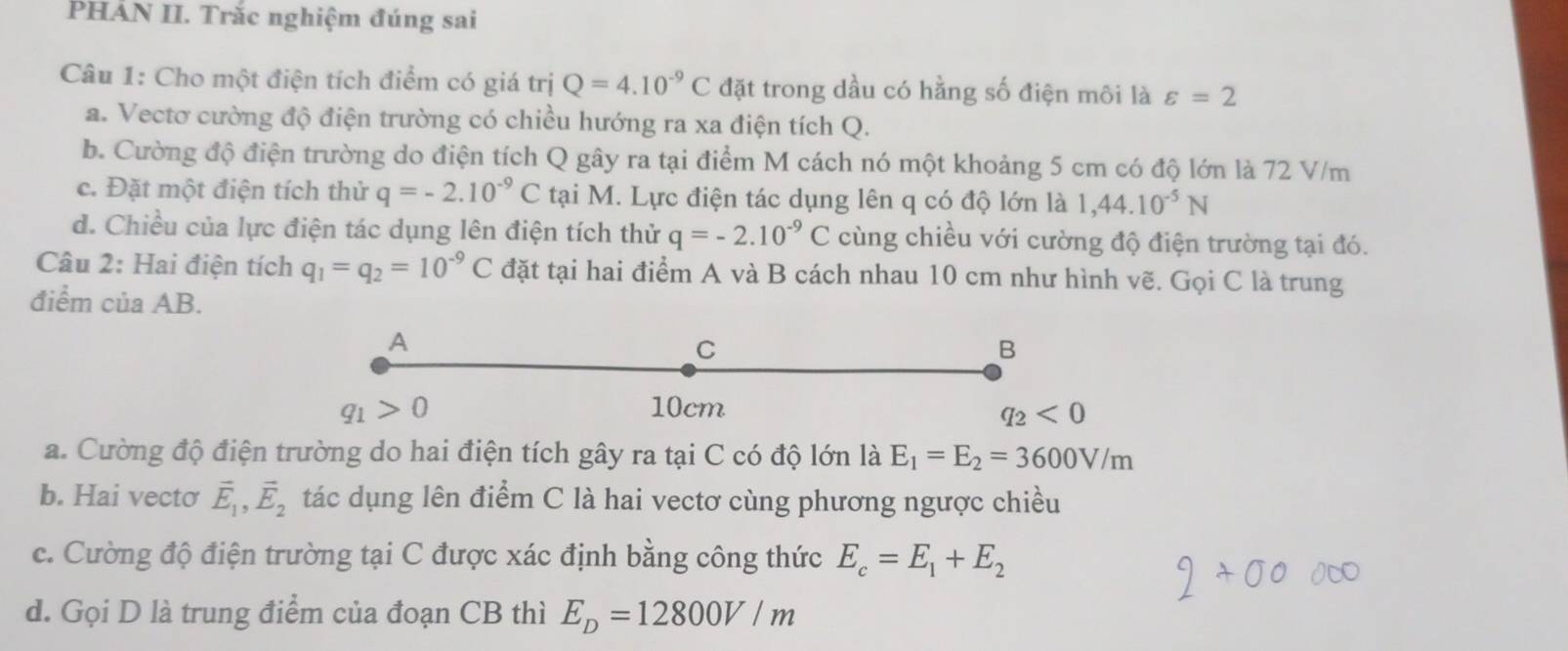 PHẢN II. Trắc nghiệm đúng sai
Câu 1: Cho một điện tích điểm có giá trị Q=4.10^(-9)C đặt trong dầu có hằng số điện môi là varepsilon =2
a. Vectơ cường độ điện trường có chiều hướng ra xa điện tích Q.
b. Cường độ điện trường do điện tích Q gây ra tại điểm M cách nó một khoảng 5 cm có độ lớn là 72 V/m
c. Đặt một điện tích thử q=-2.10^(-9)C tại M. Lực điện tác dụng lên q có độ lớn là 1, 44.10^(-5)N
d. Chiều của lực điện tác dụng lên điện tích thử q=-2.10^(-9)C cùng chiều với cường độ điện trường tại đó.
Câu 2: Hai điện tích q_1=q_2=10^(-9)C đặt tại hai điểm A và B cách nhau 10 cm như hình vẽ. Gọi C là trung
điểm của AB.
A
C
B
q_1>0 10cm
q_2<0</tex> 
a. Cường độ điện trường do hai điện tích gây ra tại C có độ lớn là E_1=E_2=3600V/m
b. Hai vectơ vector E_1, vector E_2 tác dụng lên điểm C là hai vectơ cùng phương ngược chiều
c. Cường độ điện trường tại C được xác định bằng công thức E_c=E_1+E_2
d. Gọi D là trung điểm của đoạn CB thì E_D=12800V/m