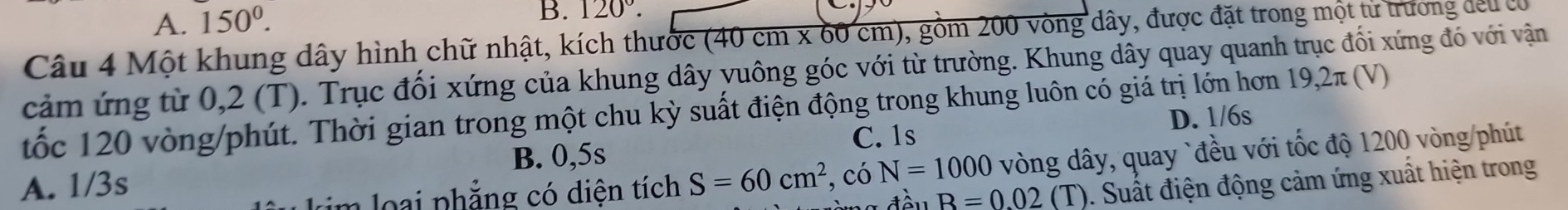 A. 150^0. 120°. 
Câu 4 Một khung dây hình chữ nhật, kích thước (40 cm x 60 cm), gồm 200 vòng dây, được đặt trong một từ trương đeu ca
cảm ứng từ 0,2 (T). Trục đối xứng của khung dây yuông góc với từ trường. Khung dây quay quanh trục đối xứng đó với vận
tốc 120 vòng /phút. Thời gian trong một chu kỳ suất điện động trong khung luôn có giá trị lớn hơn 19,2π (V) D. 1/6s
C. 1s
im loại phẳng có diện tích S=60cm^2 , có N=1000 vòng dây, quay `đều với tốc độ 1200 vòng /phút
A. 1/3s B. 0,5s
B=0.02 (T). Suất điện động cảm ứng xuất hiện trong