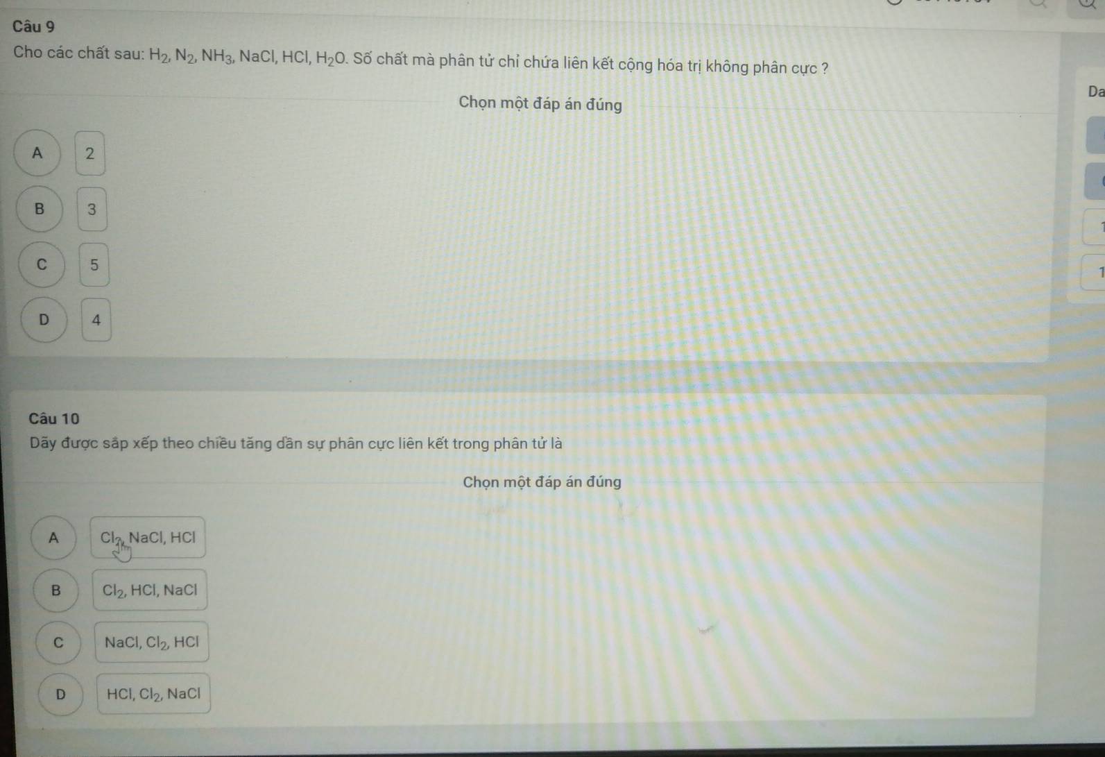 Cho các chất sau: H_2, N_2, NH_3, NaCl, HCl, H_2O 1 Số chất mà phân tử chỉ chứa liên kết cộng hóa trị không phân cực ?
Da
Chọn một đáp án đúng
A 2
B 3
C 5
D 4
Câu 10
Dãy được sắp xếp theo chiều tăng dần sự phân cực liên kết trong phân tử là
Chọn một đáp án đúng
A Cl_2kNaCl, HCl
B Cl_2, HCl, NaCl
C NaCl, Cl_2, HCl
D HCl, Cl_2, NaCl