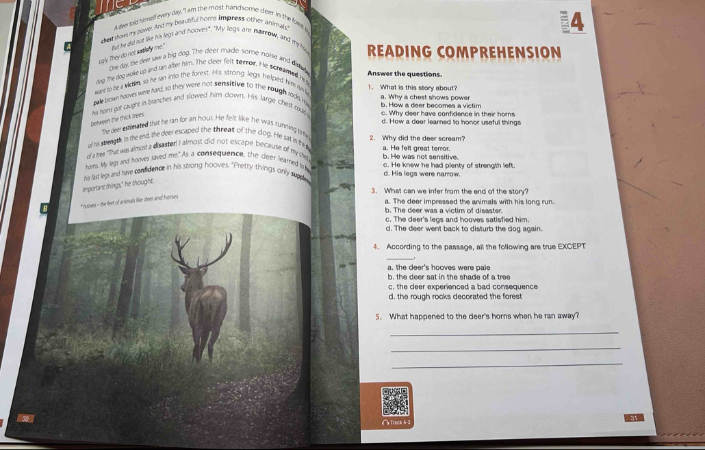 A deer told himself every day, "I am the most handsome deer in the forest,I
chest shows my power. And my beautiful horns impress other animals.'
4
ugly. They do not satisfy me." But he did not like his legs and hooves". "My legs are narrow, and my h READING COMPREHENSION
One day, the deer saw a big dog. The deer made some noise and distub
dog. The dog woke up and ran after him. The deer felt terror. He screamed. Hede Answer the questions.
want to be a victim, so he ran into the forest. His strong legs helped him run f 1. What is this story about?
bale brown hooves were hard, so they were not sensitive to the rough rocks. H a. Why a chest shows power
b. How a deer becomes a victim
between the thick trees his homs got caught in branches and slowed him down. His large chest could y
c. Why deer have confidence in their horns
The deer estimated that he ran for an hour. He felt like he was running to the d. How a deer learned to honor useful things
of his strength. In the end, the deer escaped the threat of the dog. He sat in the 2. Why did the deer scream?
a. He felt great terror.
of a tree. "That was almost a disaster! I almost did not escape because of my cher
b. He was not sensitive.
homs. My legs and hooves saved me." As a consequence, the deer learned to b c. He knew he had plenty of strength left.
d. His legs were narrow.
important things," he thought. his fast legs and have confidence in his strong hooves. "Pretty things only suppley
3. What can we infer from the end of the story?
* hooves - the feet of animals like deer and horses
a. The deer impressed the animals with his long run.
b. The deer was a victim of disaster.
c. The deer's legs and hooves satisfied him.
d. The deer went back to disturb the dog again.
4. According to the passage, all the following are true EXCEPT
.
a. the deer's hooves were pale
b. the deer sat in the shade of a tree
c. the deer experienced a bad consequence
d. the rough rocks decorated the forest
5. What happened to the deer's horns when he ran away?
_
_
_
30
31
∩ Track 4-2