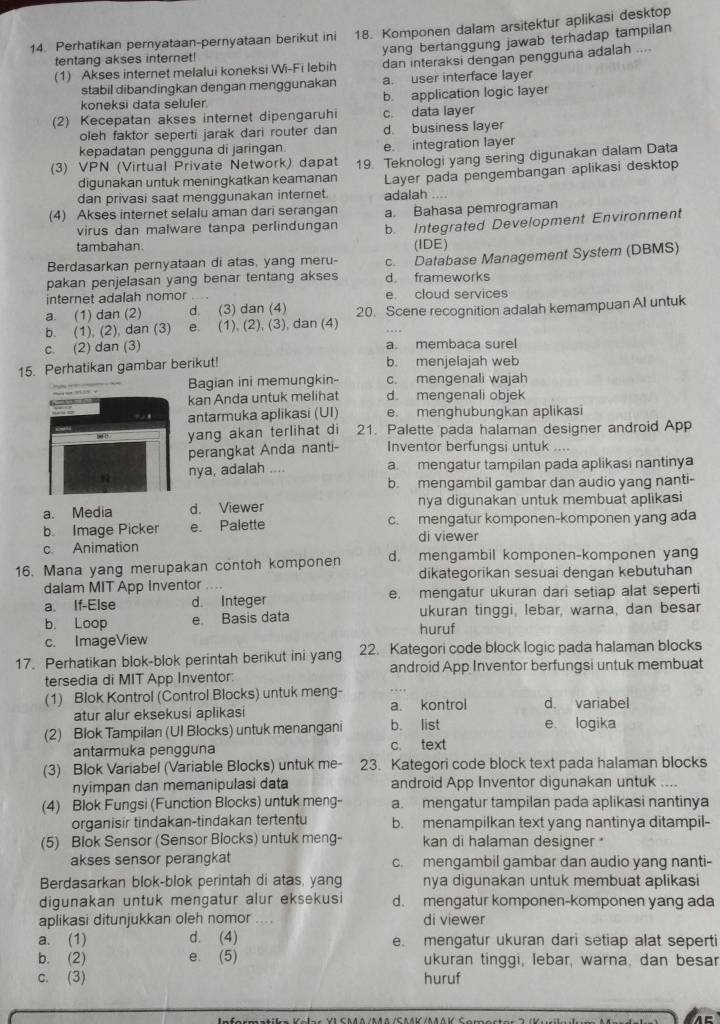 Perhatikan pernyataan-pernyataan berikut ini 18. Komponen dalam arsitektur aplikasi desktop
(1) Akses internet melalui koneksi Wi-Fi lebih yang bertanggung jawab terhadap tampilan 
tentang akses internet!
dan interaksi dengan pengguna adalah ....
stabil dibandingkan dengan menggunakan a. user interface layer
koneksi data seluler. b. application logic layer
(2) Kecepatan akses internet dipengaruhi c. data layer
oleh faktor seperti jarak dari router dan d business layer
kepadatan pengguna di jaringan e. integration layer
(3) VPN (Virtual Private Network) dapat 19. Teknologi yang sering digunakan dalam Data
digunakan untuk meningkatkan keamanan
dan privasi saat menggunakan internet adalah .... Layer pada pengembangan aplikasi desktop
(4) Akses internet selalu aman dari serangan a Bahasa pemrograman
virus dan malware tanpa perlindungan b. Integrated Development Environment
tambahan.
Berdasarkan pernyataan di atas, yang meru- (IDE)
pakan penjelasan yang benar tentang akses c. Database Management System (DBMS)
d frameworks
internet adalah nomor e. cloud services
a. (1) dan (2) d. (3) dan (4) 20. Scene recognition adalah kemampuan AI untuk
b. (1), (2), dan (3) e. (1), (2), (3), dan (4)
c. (2) dan (3) a. membaca surel
15. Perhatikan gambar berikut! b. menjelajah web
Bagian ini memungkin- c. mengenali wajah
kan Anda untuk melihat d. mengenali objek
antarmuka aplikasi (UI) e. menghubungkan aplikasi
yang akan terlihat di 21. Palette pada halaman designer android App
perangkat Anda nanti- Inventor berfungsi untuk ....
nya, adalah . . a. mengatur tampilan pada aplikasi nantinya
b. mengambil gambar dan audio yang nanti-
a. Media d. Viewer nya digunakan untuk membuat aplikasi
b. Image Picker e. Palette c. mengatur komponen-komponen yang ada
di viewer
c. Animation
16. Mana yang merupakan contoh komponen d. mengambil komponen-komponen yan
dalam MIT App Inventor dikategorikan sesuai dengan kebutuhan
a. If-Else d. Integer e. mengatur ukuran dari setiap alat seperti
b. Loop e Basis data ukuran tinggi, lebar, warna, dan besar
huruf
c. ImageView
17. Perhatikan blok-blok perintah berikut ini yang 22. Kategori code block logic pada halaman blocks
tersedia di MIT App Inventor: android App Inventor berfungsi untuk membuat
(1) Blok Kontrol (Control Blocks) untuk meng-
atur alur eksekusi aplikasi a kontrol d. variabel
(2) Blok Tampilan (Ul Blocks) untuk menangani b. list e. logika
antarmuka pengguna c. text
(3) Blok Variabel (Variable Blocks) untuk me- 23. Kategori code block text pada halaman blocks
nyimpan dan memanipulasi data android App Inventor digunakan untuk ....
(4) Blok Fungsi (Function Blocks) untuk meng- a. mengatur tampilan pada aplikasi nantinya
organisir tindakan-tindakan tertentu b. menampilkan text yang nantinya ditampil-
(5) Blok Sensor (Sensor Blocks) untuk meng- kan di halaman designer *
akses sensor perangkat c. mengambil gambar dan audio yang nanti-
Berdasarkan blok-blok perintah di atas, yang nya digunakan untuk membuat aplikasi
digunakan untuk mengatur alur eksekusi d. mengatur komponen-komponen yang ada
aplikasi ditunjukkan oleh nomor .... di viewer
a. (1) d. (4) e. mengatur ukuran dari setiap alat seperti
b. (2) e. (5) ukuran tinggi, lebar, warna, dan besar
c. (3) huruf