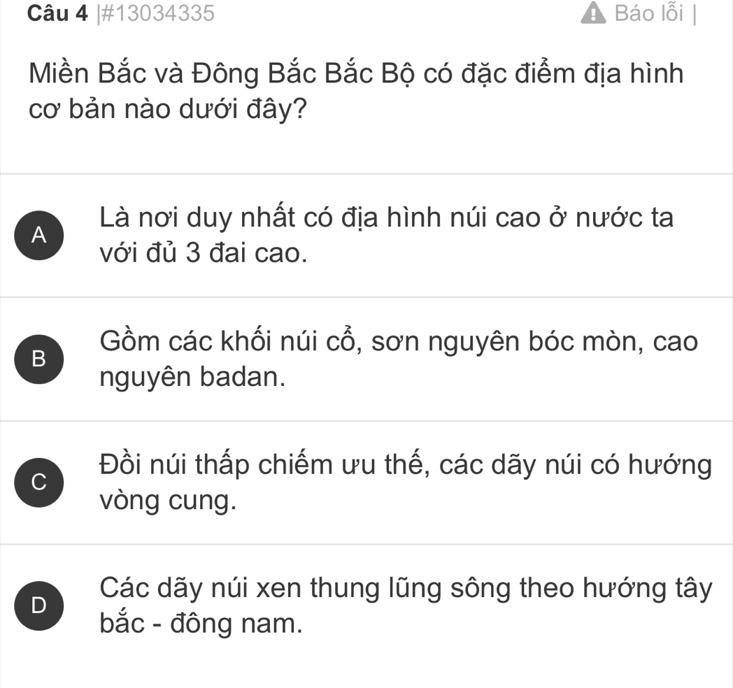 #13034335 Báo lỗi
Miền Bắc và Đông Bắc Bắc Bộ có đặc điểm địa hình
cơ bản nào dưới đây?
Là nơi duy nhất có địa hình núi cao ở nước ta
A
với đủ 3 đai cao.
B
Gồm các khối núi C cô , sơn nguyên bóc mòn, cao
nguyên badan.
C
Đồi núi thấp chiếm ưu thế, các dãy núi có hướng
vòng cung.
D
Các dãy núi xen thung lũng sông theo hướng tây
bắc - đông nam.