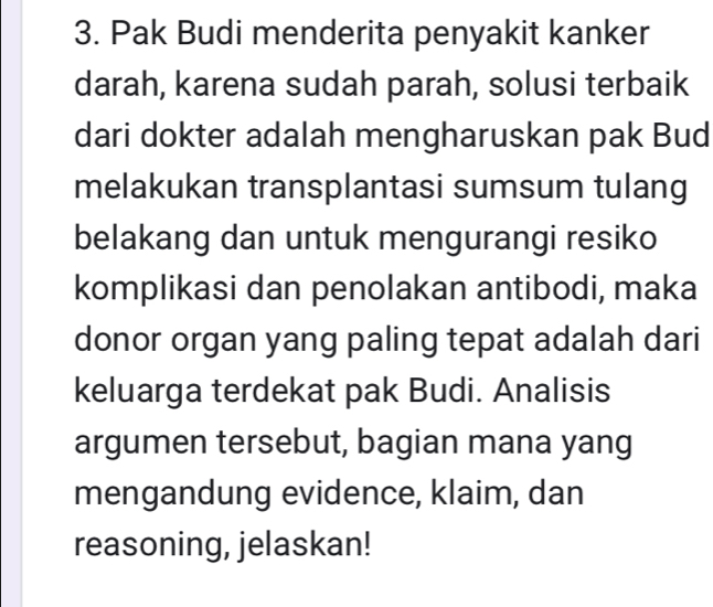 Pak Budi menderita penyakit kanker 
darah, karena sudah parah, solusi terbaik 
dari dokter adalah mengharuskan pak Bud 
melakukan transplantasi sumsum tulang 
belakang dan untuk mengurangi resiko 
komplikasi dan penolakan antibodi, maka 
donor organ yang paling tepat adalah dari 
keluarga terdekat pak Budi. Analisis 
argumen tersebut, bagian mana yang 
mengandung evidence, klaim, dan 
reasoning, jelaskan!