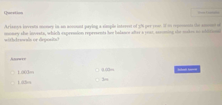 Question Show Laneln
Arianys invests money in an account paying a simple interest of 3% per year. If 1 represents the amount of
money she invests, which expression represents her balance after a year, assuming she makes no additional
withdrawals or deposits?
Answer
1.003m 0.03m Subesit Anoo
3m
1.03m