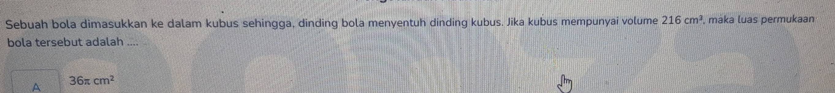 Sebuah bola dimasukkan ke dalam kubus sehingga, dinding bola menyentuh dinding kubus. Jika kubus mempunyai volume 216cm^3 , maka luas permukaan
bola tersebut adalah ...
A 36π cm^2