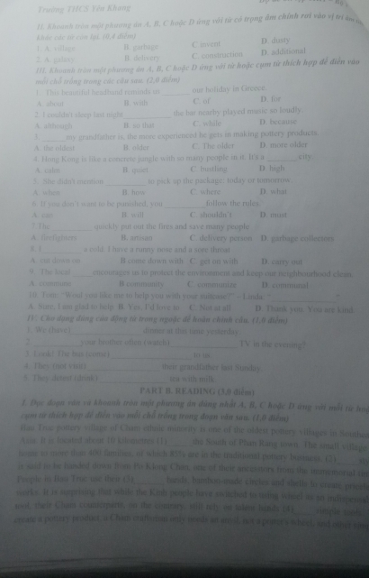 Trường THCS Yên Khang
11. Khoanh tròn mội phương án A. B, C hoặc D ứng với từ có trọng âm chính rai vào vị tri âm ộ
khác các tử còn lại. (0,4 điểm)
1. A. village B. garbage C invent D. dusty
2. A. palas y B delivery C. construction D. additional
1II. Khoanh tròn một phương án A, B, C hoặc D ứng với từ hoặc cụm từ thích hợp để điễn vào
mỗi chổ trống trang các câu sau. (2,0 điểm)
1. This beatifal headhand reminds u _our holiday in Greece. D. for
A. abou B. with C. of
2. I couldn't sleep last night_ the bar nearby played music so loudly.
A. althnugh B. so that C. while D. because
3._ my grandfather is, the more experienced he gets in making pottery products.
A. the oldest B. older C. The older D. more older
4. Hong Kong is like a concrete jungle with so many people in it. It's a _city
A caln B. quiet C. bustling D high
5. She didn't mention _to pick up the package: today or tomorrow.
A. when B. how C. where D. what
6. If you don’t want to be punished, you _follow the rules
A. can B. will C. shouldn't D. must
7 The _quickly put out the fires and save many people
A. firefighters B. artisan C. delivery person D. garbage collectors
, 1_ a cold. I have a runny nose and a sore throat D. carry out
A. cut diwit an B come down with C. get on with
9. The loca _oncourages us to prolect the environment and keep our neighbourhood elean.
A. conune B comasunsty C. commanize D. comunal
_
E0. Tom: “Wout you like me to help you with your suitease?” - Linda: “ ,
A. Suare, I am glad to help B. Yes, I'd love to C. Not at all D. Thank you. You are kind.
IV. Cho dạng đùng của động từ trong ngoặc để hoân chính câu. (1,0 điểm)
1. We (have_ dinner at this time yesterday.
2 _your brother otten (watch) _TV in the evening?
3. Loold The bus (come)_ io ts
4. They (not visit) _their grandfather last Sundiy
5. They detest (drink)_ sea with milk.
PART B. READING (3,0 diễm)
1. Đọc đoạn văn và khoanh tròn một phương án dùng nhất A, B, C hoặc D ứng với mỗi từ h
cụm từ thích hợp đề điễn vào mỗi chỗ trống trong đoạn văn sau. (1,0 điểm)
Hau Truc pottery village of Cham ethnic minority is one of the oldest pottery villages in Southea
Asin. It is focated about 10 kilometres (1)_ the Soinh of Phan Rang town. The small village
home to more than 400 families, of which 85% are in the traditional pottery business. (2)
is said to be handed down from Po Klong Chan, one of their ancesstors from the immymorial rin
Peeple in Ban Truc use their (3)_ bands, bambon-made iirctes and shells to create pricel
works. It is surprising that while the Kinh people have switched to tising wheel as an indigpensal
toot their Cham counserparts, on the cisrary, still nely on talens hands p4y_ nmple tools
ereafe a pottery product, a Chim craftsman only needs an ansst, not a ponces wheel, and other rime