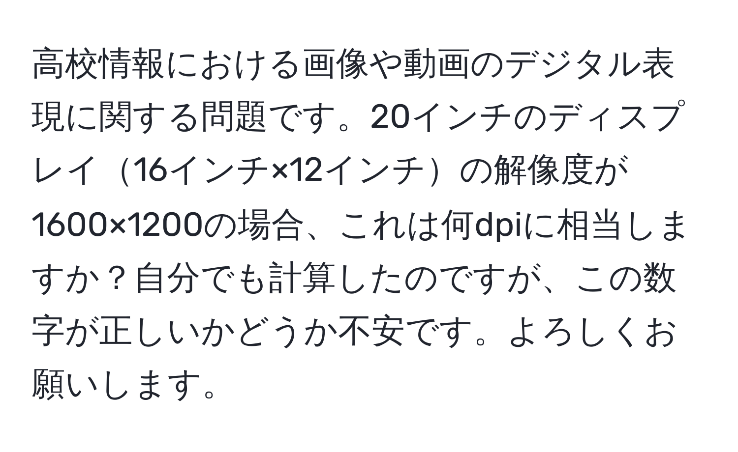 高校情報における画像や動画のデジタル表現に関する問題です。20インチのディスプレイ16インチ×12インチの解像度が1600×1200の場合、これは何dpiに相当しますか？自分でも計算したのですが、この数字が正しいかどうか不安です。よろしくお願いします。