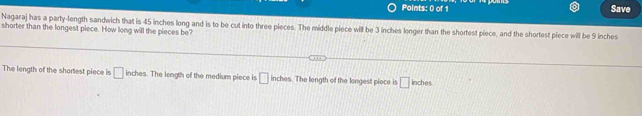 Save
Nagaraj has a party-length sandwich that is 45 inches long and is to be cut into three pieces. The middle piece will be 3 inches longer than the shortest piece, and the shortest piece will be 9 inches
shorter than the longest piece. How long will the pieces be?
The length of the shortest piece is □ inches. The length of the medium piece is □ inches. The length of the longest piece is □ inches