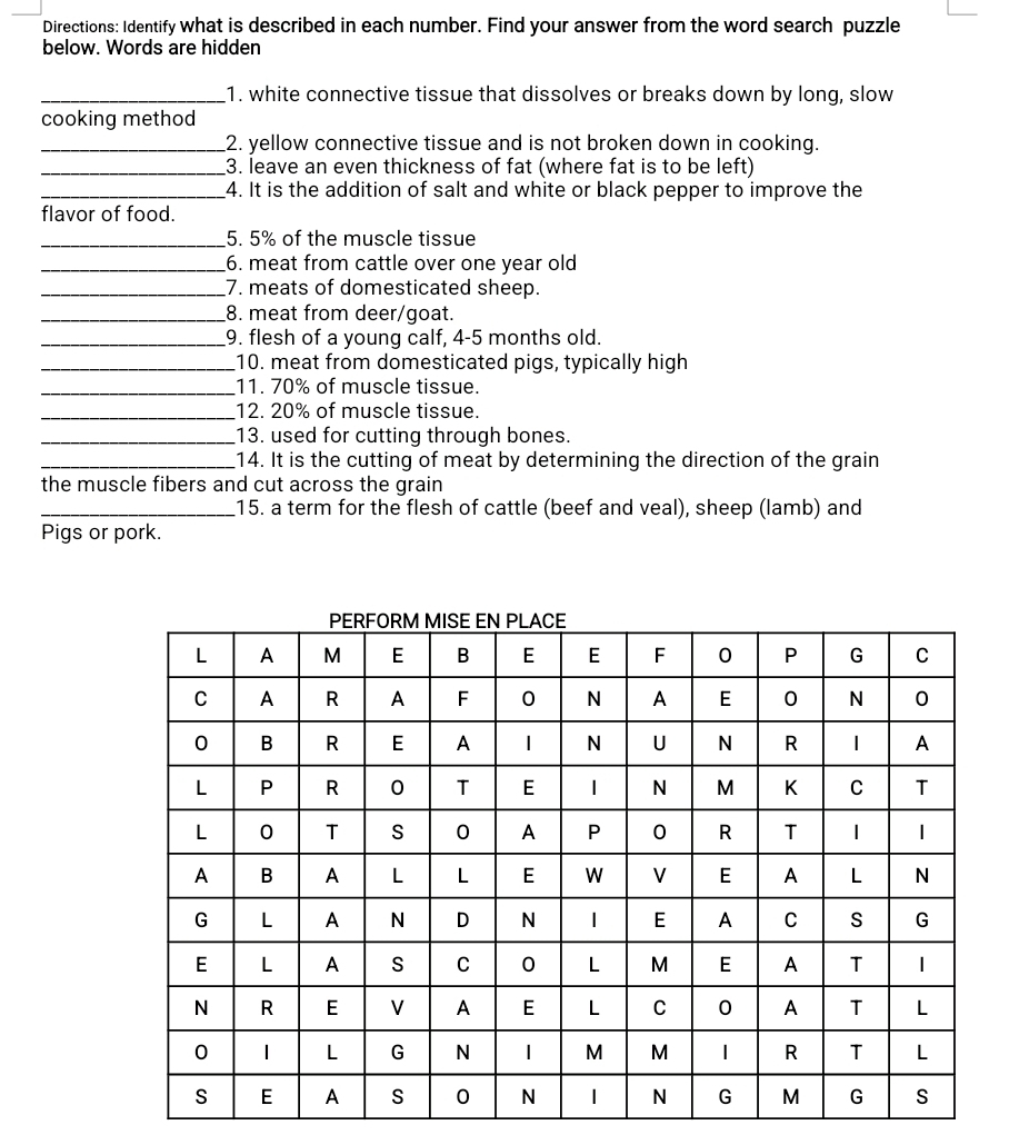 Directions: Identify what is described in each number. Find your answer from the word search puzzle 
below. Words are hidden 
_1. white connective tissue that dissolves or breaks down by long, slow 
cooking method 
_2. yellow connective tissue and is not broken down in cooking. 
_3. leave an even thickness of fat (where fat is to be left) 
_4. It is the addition of salt and white or black pepper to improve the 
flavor of food. 
_5. 5% of the muscle tissue 
_6. meat from cattle over one year old 
_7. meats of domesticated sheep. 
_8. meat from deer/goat. 
_9. flesh of a young calf, 4-5 months old. 
_10. meat from domesticated pigs, typically high 
_11. 70% of muscle tissue. 
_12. 20% of muscle tissue. 
_13. used for cutting through bones. 
_14. It is the cutting of meat by determining the direction of the grain 
the muscle fibers and cut across the grain 
_15. a term for the flesh of cattle (beef and veal), sheep (lamb) and 
Pigs or pork.