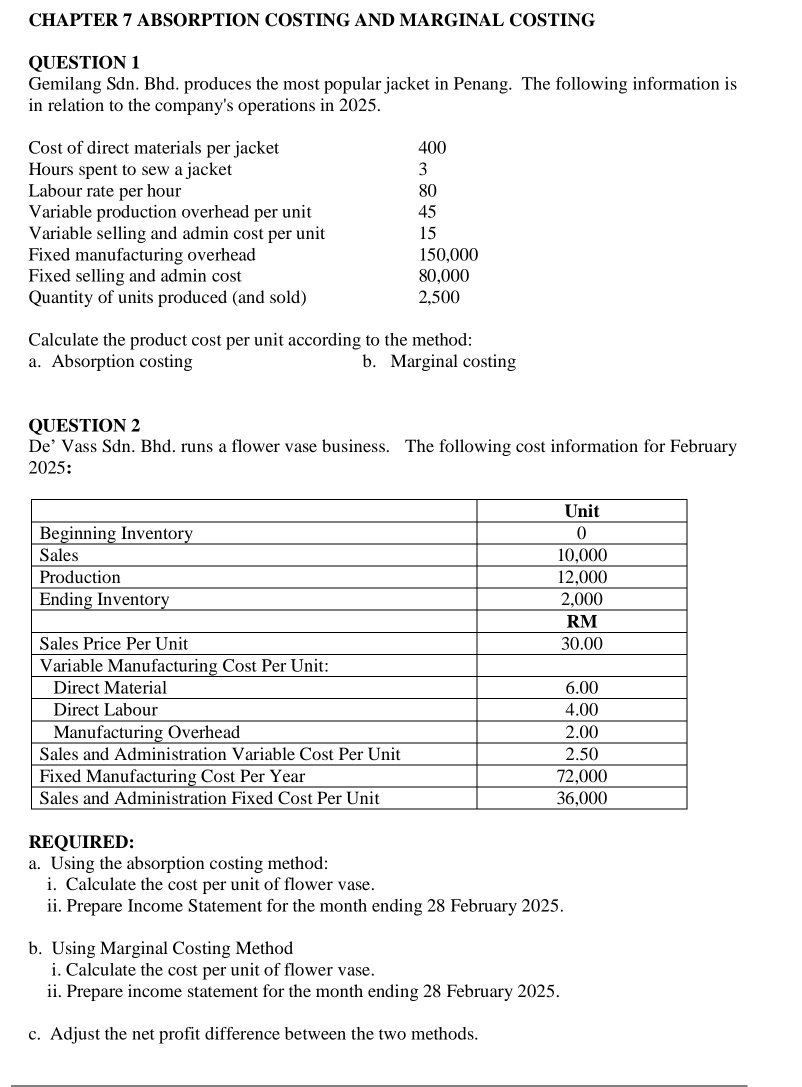 CHAPTER 7 ABSORPTION COSTING AND MARGINAL COSTING 
QUESTION 1 
Gemilang Sdn. Bhd. produces the most popular jacket in Penang. The following information is 
in relation to the company's operations in 2025. 
Cost of direct materials per jacket 400
Hours spent to sew a jacket 3
Labour rate per hour 80
Variable production overhead per unit 45
Variable selling and admin cost per unit 15
Fixed manufacturing overhead 150,000
Fixed selling and admin cost 80,000
Quantity of units produced (and sold) 2,500
Calculate the product cost per unit according to the method: 
a. Absorption costing b. Marginal costing 
QUESTION 2 
De’ Vass Sdn. Bhd. runs a flower vase business. The following cost information for February 
2025: 
REQUIRED: 
a. Using the absorption costing method: 
i. Calculate the cost per unit of flower vase. 
ii. Prepare Income Statement for the month ending 28 February 2025. 
b. Using Marginal Costing Method 
i. Calculate the cost per unit of flower vase. 
ii. Prepare income statement for the month ending 28 February 2025. 
c. Adjust the net profit difference between the two methods.