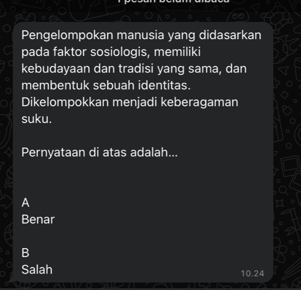 Pengelompokan manusia yang didasarkan
pada faktor sosiologis, memiliki
kebudayaan dan tradisi yang sama, dan
membentuk sebuah identitas.
Dikelompokkan menjadi keberagaman
suku.
Pernyataan di atas adalah...
A
Benar
B
Salah
10.24