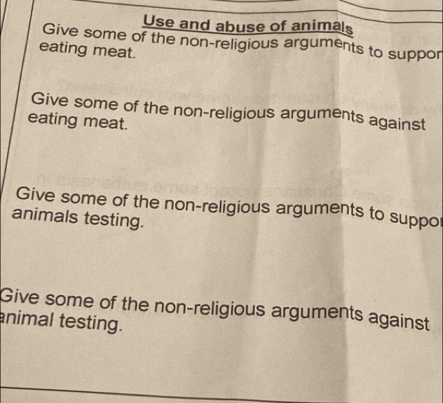 Use and abuse of animals
Give some of the non-religious arguments to suppor
eating meat.
Give some of the non-religious arguments against
eating meat.
Give some of the non-religious arguments to suppor
animals testing.
Give some of the non-religious arguments against
animal testing.