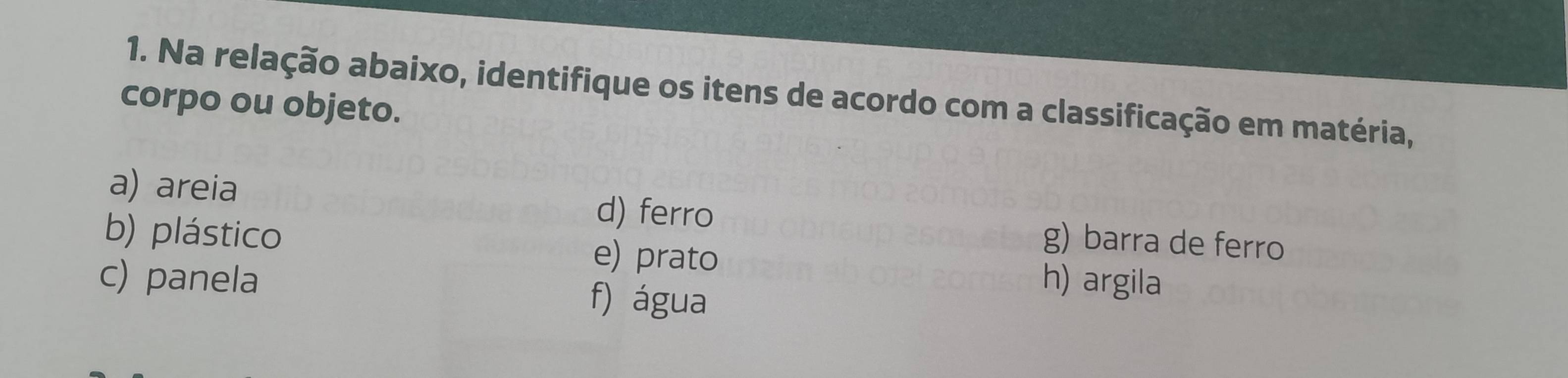 Na relação abaixo, identifique os itens de acordo com a classificação em matéria, 
corpo ou objeto. 
a) areia d) ferro g) barra de ferro 
b) plástico e) prato h) argila 
c) panela f) água