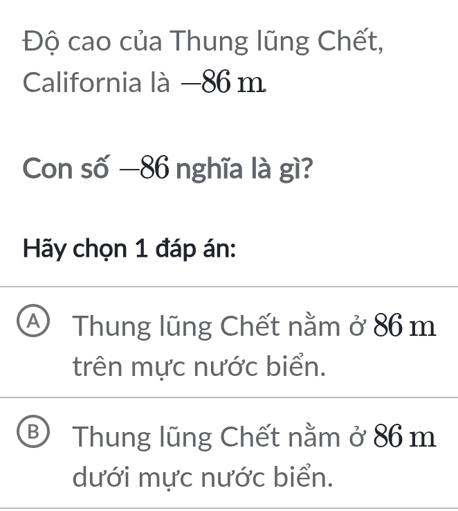 Độ cao của Thung lũng Chết,
California là —86 m
Con số —86 nghĩa là gì?
Hãy chọn 1 đáp án:
A Thung lũng Chết nằm ở 86 m
trên mực nước biển.
B Thung lũng Chết nằm ở 86 m
dưới mực nước biển.