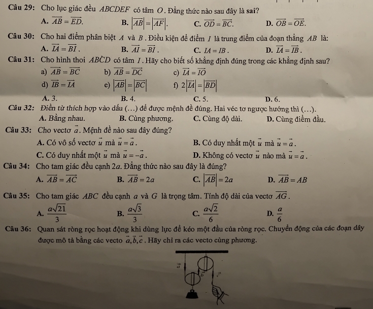 Cho lục giác đều ABCDEF có tâm O. Đằng thức nào sau đây là sai?
A. vector AB=vector ED. B. |vector AB|=|vector AF|. C. vector OD=vector BC. D. vector OB=vector OE.
Câu 30: Cho hai điểm phân biệt A và B . Điều kiện đề điểm / là trung điểm của đoạn thẳng AB là:
A. overline IA=overline BI. B. vector AI=vector BI. C. IA=IB. D. vector IA=vector IB.
Câu 31: Cho hình thoi ABČD có tâm 7. Hãy cho biết số khẳng định đúng trong các khẳng định sau?
a) vector AB=vector BC b) vector AB=vector DC c) vector IA=vector IO
d) vector IB=vector IA e) |overline AB|=|overline BC| f) 2|overline LA|=|overline BD|
A. 3. B. 4. C. 5. D. 6.
Câu 32: Điền từ thích hợp vào dấu (...) để được mệnh đề đúng. Hai véc tơ ngược hướng thì (...).
A. Bằng nhau. B. Cùng phương. C. Cùng độ dài. D. Cùng điểm đầu.
Câu 33: Cho vectơ vector a. Mệnh đề nào sau đây đúng?
A. Có vô số vectơ vector u mà vector u=vector a. B. Có duy nhất một vector u mà vector u=vector a.
C. Có duy nhất một. mà vector u=-vector a. D. Không có vectơ vector u nào mà vector u=vector a.
Câu 34: Cho tam giác đều cạnh 2a. Đẳng thức nào sau đây là đúng?
A. vector AB=vector AC B. vector AB=2a C. |overline AB|=2a D. overline AB=AB
Câu 35: Cho tam giác ABC đều cạnh a và G là trọng tâm. Tính độ dài của vectơ vector AG.
A.  asqrt(21)/3  B.  asqrt(3)/3  C.  asqrt(2)/6  D.  a/6 
Câu 36: Quan sát ròng rọc hoạt động khi dùng lực đề kéo một đầu của ròng rọc. Chuyền động của các đoạn dây
được mô tả bằng các vecto vector a,vector b,vector c. Hãy chỉ ra các vecto cùng phương.
7