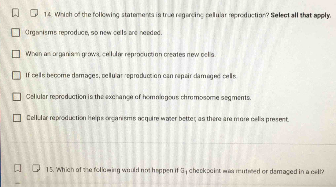 Which of the following statements is true regarding cellular reproduction? Select all that apply.
Organisms reproduce, so new cells are needed.
When an organism grows, cellular reproduction creates new cells.
If cells become damages, cellular reproduction can repair damaged cells.
Cellular reproduction is the exchange of homologous chromosome segments.
Cellular reproduction helps organisms acquire water better, as there are more cells present.
15. Which of the following would not happen if G_1 checkpoint was mutated or damaged in a cell?