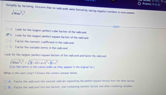 Sebre: 37.5% 75 o
Points: 0 of 21
Simplify by factoring. Assume that no radicands were formed by raising negative numbers to even powers
sqrt(90ab^3c^2)
A. Look for the largest perfect-cube factors of the radicand.
B. Look for the largest perfect-square factors of the radicand.
C. Factor the numeric coefficient in the radicand.
D. Factor the variable terms in the radicand.
Look for the largest perfect-square factors of the radicand and factor the radicand.
sqrt(90ab^3c^2)=sqrt(9· 10· a· b^2· b· c^2)
(List the terms in the same order as they appear in the original list.)
What is the next step? Choose the correct answer below.
A. Factor the radicand into several radicals separating the perfect-square factors from the other factors.
B. Factor the radicand into two factors, one containing numeric factors and other containing variables