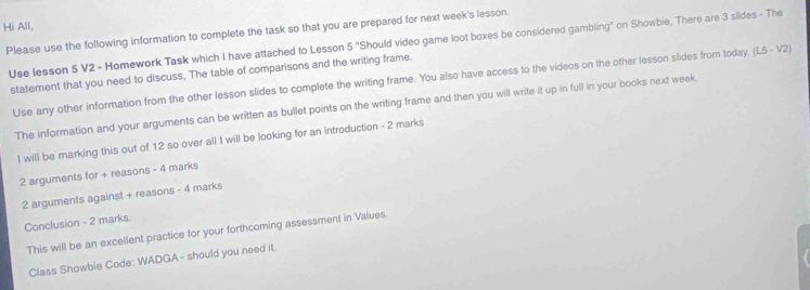 Hi All, 
Please use the following information to complete the task so that you are prepared for next week's lesson. Should video game loot boxes be considered gambling" on Showbie, There are 3 slides - The 
Use lesson 5 V2 - Homework Task which I have attached to Lesson 5^n 
statement that you need to discuss, The table of comparisons and the writing frame. 
Use any other information from the other lesson slides to complete the writing frame. You also have access to the videos on the other lesson slides from today. (1.5-V2) 
The information and your arguments can be written as bullet points on the writing frame and then you will write it up in full in your books next week. 
I will be marking this out of 12 so over all I will be looking for an introduction - 2 marks 
2 arguments for + reasons - 4 marks 
2 arguments against + reasons - 4 marks 
Conclusion - 2 marks 
This will be an excellent practice for your forthcoming assessment in Values. 
Class Showbie Code: WADGA - should you need it.