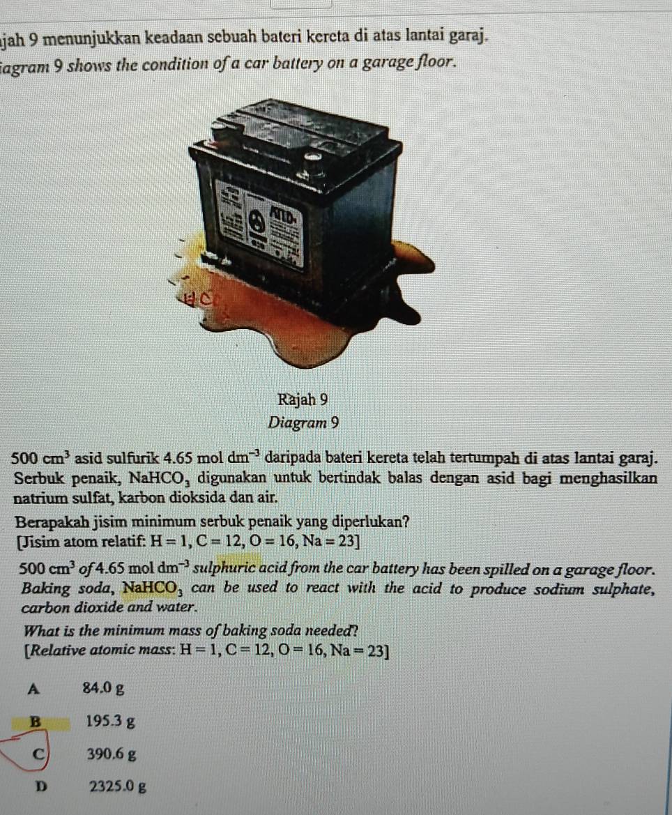 ajah 9 menunjukkan keadaan sebuah bateri kereta di atas lantai garaj.
iagram 9 shows the condition of a car battery on a garage floor.
500cm^3 asid sulfurik 4.65 mol dm^(-3) daripada bateri kereta telah tertumpah di atas lantai garaj.
Serbuk penaik, Nał HCO_3 digunakan untuk bertindak balas dengan asid bagi menghasilkan
natrium sulfat, karbon dioksida dan air.
Berapakah jisim minimum serbuk penaik yang diperlukan?
[Jisim atom relatif: H=1, C=12, O=16, Na=23]
500cm^3 of 4.65 mol dm^(-3) sulphuric acid from the car battery has been spilled on a garage floor.
Baking soda, Na HCO_3 can be used to react with the acid to produce sodium sulphate,
carbon dioxide and water.
What is the minimum mass of baking soda needed?
[Relative atomic mass: H=1, C=12, O=16, Na=23]
A £ 84.0 g
B 195.3 g
c) 390.6 g
D 2325.0 g