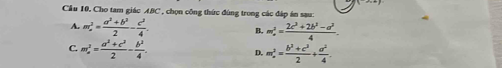 (2,2)
Cầu 10. Cho tam giác ABC , chọn công thức đúng trong các đáp án sau:
A. m_a^(2=frac a^2)+b^22- c^2/4 . B. m_o^(2=frac 2c^2)+2b^2-a^24.
C. m_a^(2=frac a^2)+c^22- b^2/4 .
D. m_a^(2=frac b^2)+c^22+ a^2/4 .