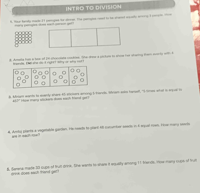 INTRO TO DIVISION 
1. Your family made 21 perogies for dinner. The perogies need to be shared equally among 3 people. How 
many perogies does each person get? 
2. Amelia has a box of 24 chocolate cookies. She drew a picture to show her sharing them evenly with 4
friends. Did she do it right? Why or why not? 
3. Miriam wants to evenly share 45 stickers among 5 friends. Miriam asks herself, "5 times what is equal to
45?'' How many stickers does each friend get? 
4. Amtoj plants a vegetable garden. He needs to plant 48 cucumber seeds in 4 equal rows. How many seeds 
are in each row? 
5. Serena made 33 cups of fruit drink. She wants to share it equally among 11 friends. How many cups of fruit 
drink does each friend get?