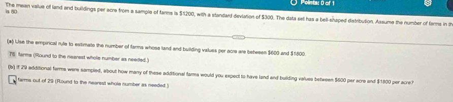 is 80
The mean value of land and buildings per acre from a sample of farms is $1200, with a standard deviation of $300. The data sel has a bell-shaped distribution. Assume the number of farms in t 
(a) Use the empirical rule to estimate the number of farms whose land and building values per acre are between $600 and $1800.
76 farms (Round to the nearest whole number as needed.) 
(b) If 29 additional farms were sampled, about how many of these additional farms would you expect to have land and building values between $600 per acre and $1800 per acre? 
farms out of 29 (Round to the nearest whole number as needed.)