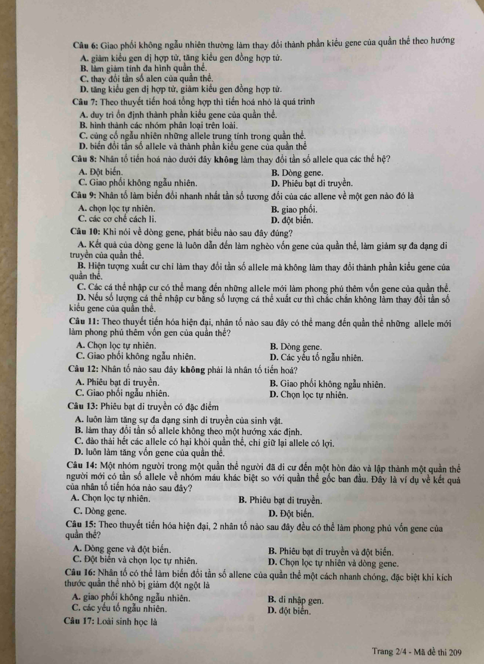 Giao phối không ngẫu nhiên thường làm thay đổi thành phần kiểu gene của quần thể theo hướng
A. giảm kiểu gen dị hợp tử, tăng kiều gen đồng hợp tử.
B. làm giảm tính đa hình quần thể.
C. thay đối tần số alen của quần thể.
D. tăng kiểu gen dị hợp tử, giảm kiều gen đồng hợp tử.
Câu 7: Theo thuyết tiến hoá tổng hợp thì tiến hoá nhỏ là quá trình
A. duy trì ồn định thành phần kiều gene của quần thề.
B. hình thành các nhóm phân loại trên loài.
C. củng cổ ngẫu nhiên những allele trung tính trong quần thể.
D. biển đổi tần số allele và thành phần kiều gene của quần thể
Câu 8: Nhân tổ tiến hoá nào dưới đây không làm thay đồi tần số allele qua các thế hệ?
A. Đột biến. B. Dòng gene.
C. Giao phối không ngẫu nhiên. D. Phiêu bạt di truyền.
Câu 9: Nhân tố làm biến đổi nhanh nhất tần số tương đối của các allene về một gen nào đó là
A. chọn lọc tự nhiên. B. giao phối.
C. các cơ chế cách li. D. đột biến.
Câu 10: Khi nói về dòng gene, phát biểu nào sau đây đúng?
A. Kết quả của dòng gene là luôn dẫn đến làm nghèo vốn gene của quần thể, làm giảm sự đa dạng di
truyền của quần thể.
B. Hiện tượng xuất cư chỉ làm thay đổi tần số allele mà không làm thay đổi thành phần kiểu gene của
quần thể.
C. Các cá thể nhập cư có thể mang đến những allele mới làm phong phú thêm vốn gene của quần thể.
D. Nếu số lượng cá thể nhập cư bằng số lượng cá thể xuất cư thì chắc chắn không làm thay đổi tần số
kiểu gene của quần thể.
Câu 11: Theo thuyết tiến hóa hiện đại, nhân tố nào sau đây có thể mang đến quần thể những allele mới
làm phong phú thêm vốn gen của quần thể?
A. Chọn lọc tự nhiên. B. Dòng gene.
C. Giao phối không ngẫu nhiên. D. Các yếu tố ngẫu nhiên.
Câu 12: Nhân tố nào sau đây không phải là nhân tố tiến hoá?
A. Phiêu bạt di truyền. B. Giao phối không ngẫu nhiên.
C. Giao phối ngẫu nhiên. D. Chọn lọc tự nhiên.
Câu 13: Phiêu bạt di truyền có đặc điểm
A. luôn làm tăng sự đa dạng sinh di truyền của sinh vật.
B. làm thay đổi tần số allele không theo một hướng xác định.
C. đào thải hết các allele có hại khỏi quần thể, chỉ giữ lại allele có lợi.
D. luôn làm tăng vốn gene của quần thể.
Câu 14: Một nhóm người trong một quần thể người đã di cư đến một hòn đảo và lập thành một quần thể
người mới có tần số allele về nhóm máu khác biệt so với quần thể gốc ban đầu. Đây là ví dụ về kết quả
của nhân tố tiến hóa nào sau đây?
A. Chọn lọc tự nhiên. B. Phiêu bạt di truyền.
C. Dòng gene. D. Đột biến.
Câu 15: Theo thuyết tiến hóa hiện đại, 2 nhân tố nào sau đây đều có thể làm phong phú vốn gene của
quần thề?
A. Dòng gene và đột biển. B. Phiêu bạt di truyền và đột biến.
C. Đột biến và chọn lọc tự nhiên. D. Chọn lọc tự nhiên và dòng gene.
Câu 16: Nhân tố có thể làm biến đồi tần số allene của quần thể một cách nhanh chóng, đặc biệt khi kích
thước quần thể nhỏ bị giảm đột ngột là
A. giao phối không ngẫu nhiên. B. di nhập gen.
C. các yếu tố ngẫu nhiên. D. đột biển.
Câu 17: Loài sinh học là
Trang 2/4 - Mã đề thi 209