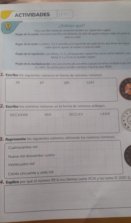 ACTIVIDADES Jum 
? ¿Sabías qué? 
Para escribir números romanos existen las siguientes reglas: 
Regla de la suma: Una letra escrita a la derecha de otra de igual o mayor valor, le suma a 
esta su valor. 
Regla de la resta: La letra I, X y C escritas a la izquierda de cada de las dos letras de mayor 
valor que le siguen, le restan a esta su valor. 
Regla de la repetición: Las letras I. X, C y M se pueden repetir tres veces como máximo. Las 
letras V. L y D no se pueden repetir 
Regla de la multiplicación: Una vez encima de una letra o grupo de letras multíplica por mil 
su valor. Se utiliza para escribir números mayores que 4000, 
1. Escribo los siguientes números en forma de números romanos. 
28 67 185 1243 
2. Escribo los números romanos en la forma de números arábigos. 
DCCXXXIII MVI DCCLXV LXXIX 
3. Represento los siguientes números utilizando los números romanos: 
Cuatrocientos mil 
Nueve mil doscientos cuatro 
Veínticuatro mil 
Ciento cincuenta y siete mil 
4. Explico por qué el número 99 lo escribimos como XCIX y no como IC (100-1). 
_ 
_