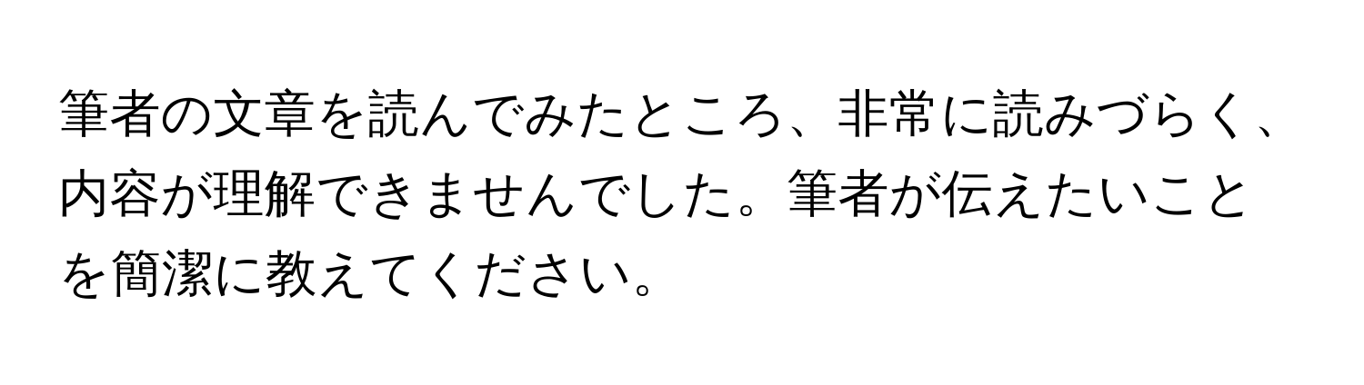 筆者の文章を読んでみたところ、非常に読みづらく、内容が理解できませんでした。筆者が伝えたいことを簡潔に教えてください。