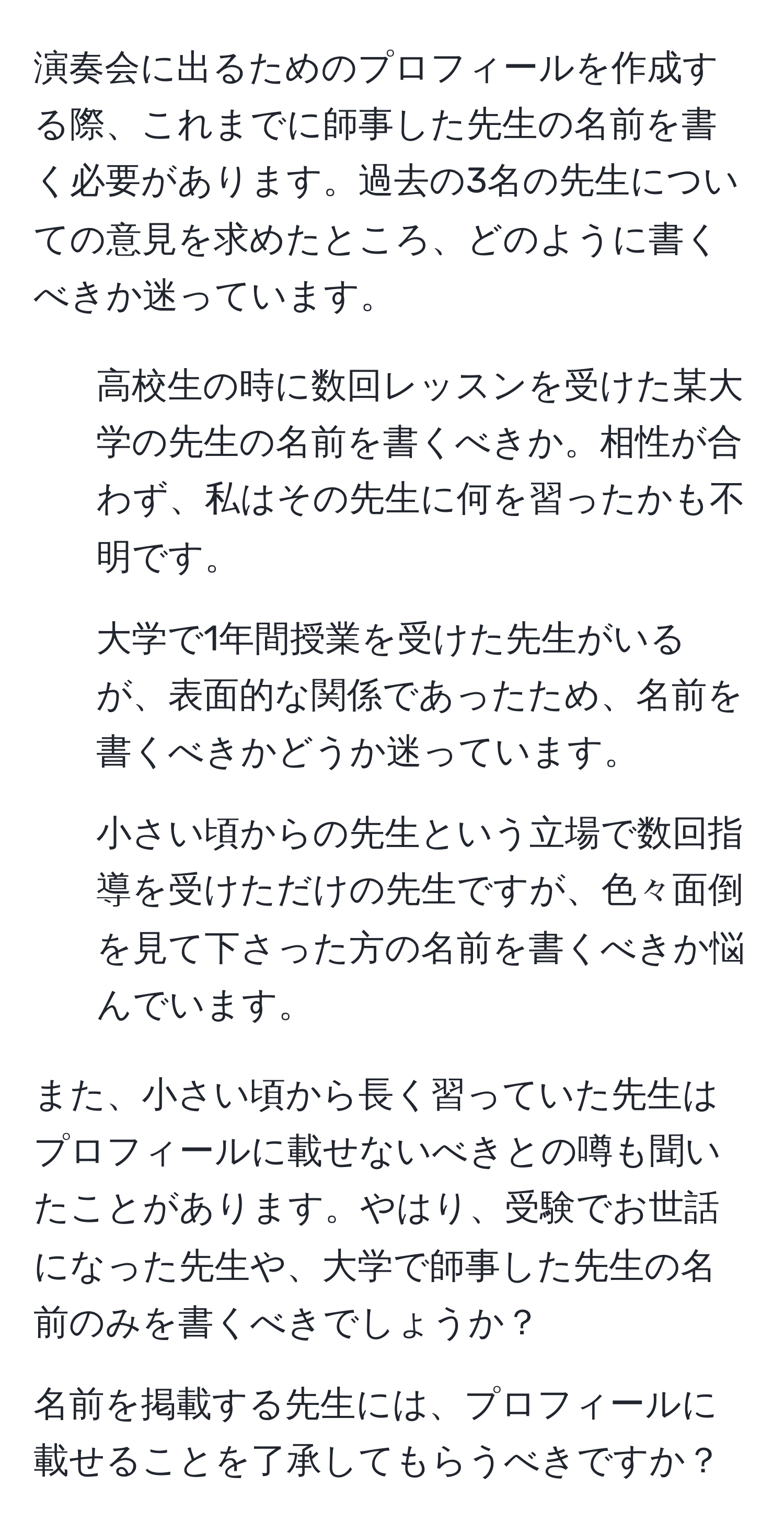 演奏会に出るためのプロフィールを作成する際、これまでに師事した先生の名前を書く必要があります。過去の3名の先生についての意見を求めたところ、どのように書くべきか迷っています。

1. 高校生の時に数回レッスンを受けた某大学の先生の名前を書くべきか。相性が合わず、私はその先生に何を習ったかも不明です。

2. 大学で1年間授業を受けた先生がいるが、表面的な関係であったため、名前を書くべきかどうか迷っています。

3. 小さい頃からの先生という立場で数回指導を受けただけの先生ですが、色々面倒を見て下さった方の名前を書くべきか悩んでいます。

また、小さい頃から長く習っていた先生はプロフィールに載せないべきとの噂も聞いたことがあります。やはり、受験でお世話になった先生や、大学で師事した先生の名前のみを書くべきでしょうか？

名前を掲載する先生には、プロフィールに載せることを了承してもらうべきですか？