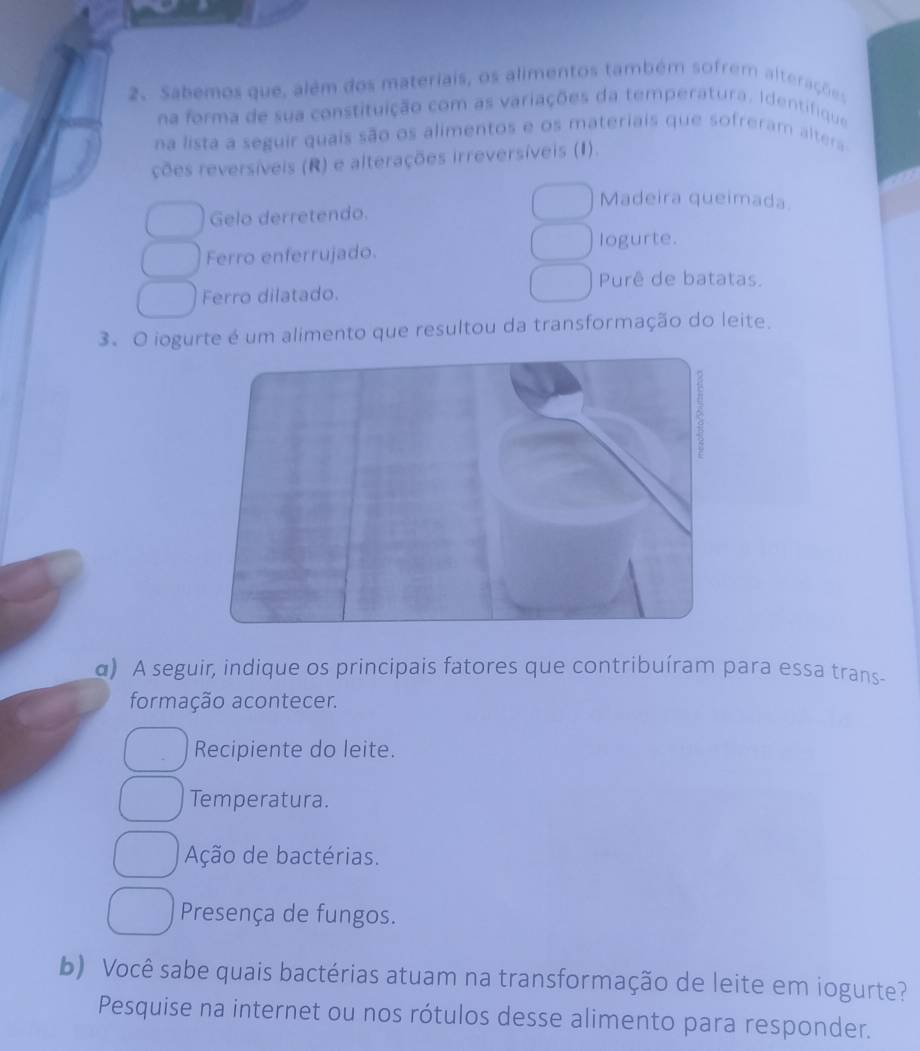 Sabemos que, além dos materiais, os alimentos também sofrem alterações
na forma de sua constituição com as variações da temperatura. Identifique
na lista a seguir quais são os alimentos e os materiais que sofreram altera
ções reversíveis (R) e alterações irreversíveis (I).
Madeira queimada.
Gelo derretendo.
logurte.
Ferro enferrujado.
Purê de batatas.
Ferro dilatado.
3.O iogurte é um alimento que resultou da transformação do leite.
α) A seguir, indique os principais fatores que contribuíram para essa trans
formação acontecer.
Recipiente do leite.
Temperatura.
Ação de bactérias.
Presença de fungos.
b) Você sabe quais bactérias atuam na transformação de leite em iogurte?
Pesquise na internet ou nos rótulos desse alimento para responder.