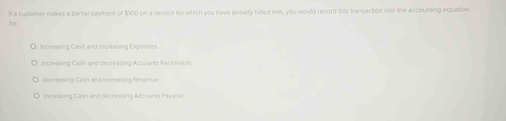 If a customer makes a partial payment of $100 on a service for which you have already billed him, you would record this transaction into the accounting equation
by:
Increasing Cash and increasing Expenses.
increasing Cash and decreasing Accounts Receivable.
decreasing Cash and increasing Revenue.
Increasing Cash and decreasing Accounts Payable.