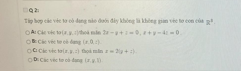 Tập hợp các véc tơ có dạng nào dưới đây không là không gian véc tơ con của R^3 ·
A: Các véc tơ (x,y,z) thoà mãn 2x-y+z=0, x+y-4z=0.
B: Các véc tơ có dạng (x,0,z).
C: Các véc tơ (x,y,z) thoả mãn x=2(y+z).
D: Các véc tơ có dạng (x,y,1).