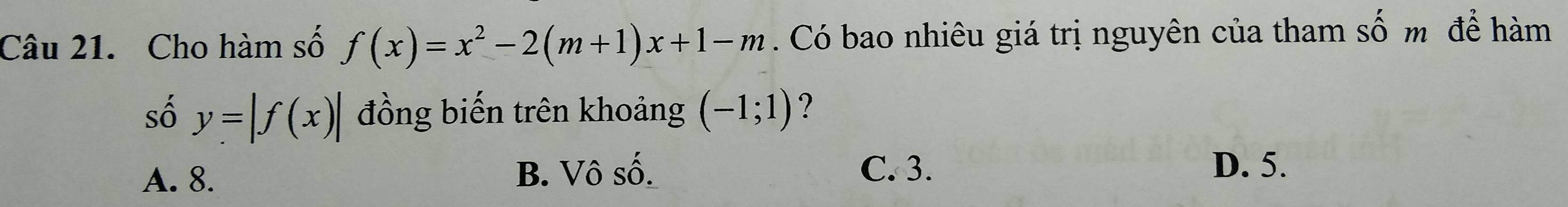 Cho hàm số f(x)=x^2-2(m+1)x+1-m. Có bao nhiêu giá trị nguyên của tham Swidehat O m để hàm
số y=|f(x)| đồng biến trên khoảng (-1;1) ?
A. 8. B. Vô số. C. 3.
D. 5.