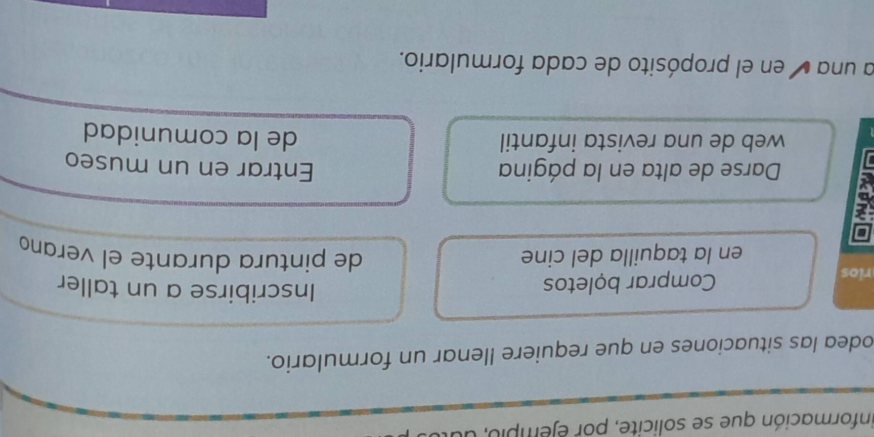 información que se solicite, por éjempio, du 
odea las situaciones en que requiere llenar un formulario. 
rios Comprar bọletos 
Inscribirse a un taller 
en la taquilla del cine de pintura durante el verano 
Darse de alta en la página Entrar en un museo 
web de una revista infantil de la comunidad 
a una é en el propósito de cada formulario.