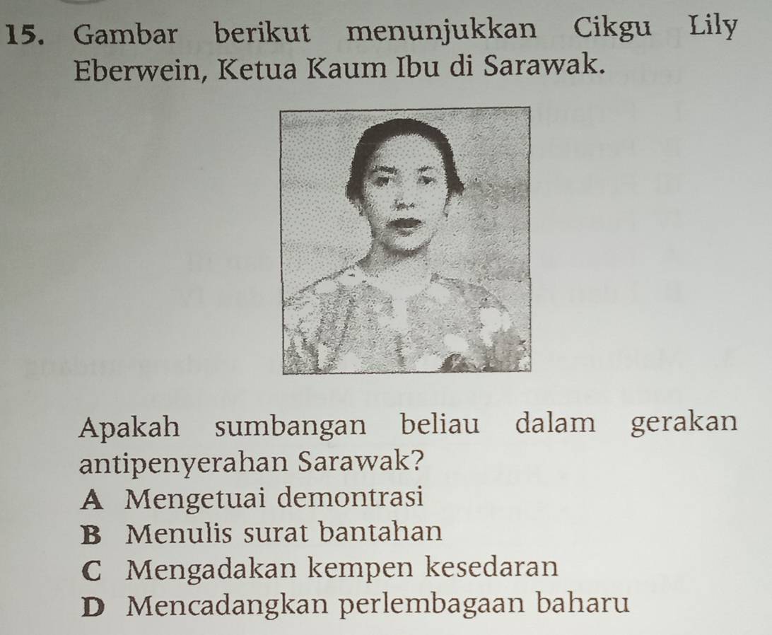 Gambar berikut menunjukkan Cikgu Lily
Eberwein, Ketua Kaum Ibu di Sarawak.
Apakah sumbangan beliau dalam gerakan
antipenyerahan Sarawak?
A Mengetuai demontrasi
B Menulis surat bantahan
C Mengadakan kempen kesedaran
D Mencadangkan perlembagaan baharu